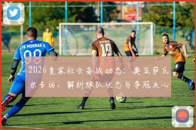 2026皇家社会备战动态：奥亚萨瓦尔专访，解析球队状态与争冠决心，回应球迷期待