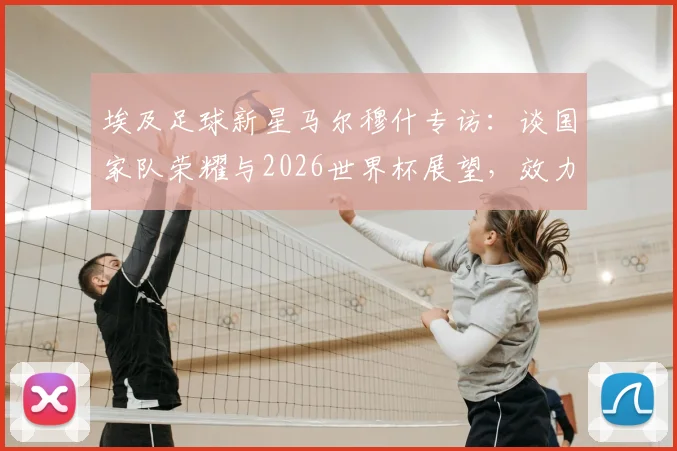 埃及足球新星马尔穆什专访：谈国家队荣耀与2026世界杯展望，效力俱乐部及未来展望全解析