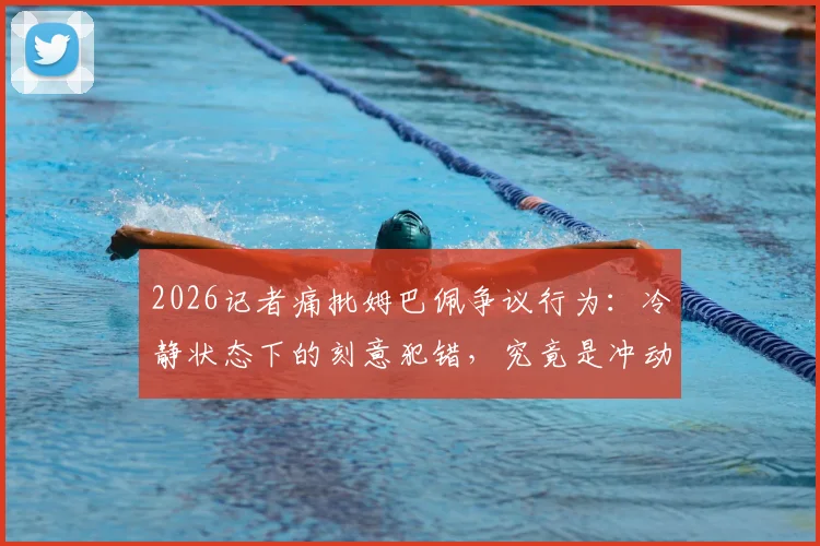 2026记者痛批姆巴佩争议行为：冷静状态下的刻意犯错，究竟是冲动失误还是精心算计？