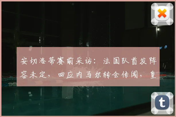 安切洛蒂赛前采访：法国队首发阵容未定，回应内马尔转会传闻，皇马备战策略分析