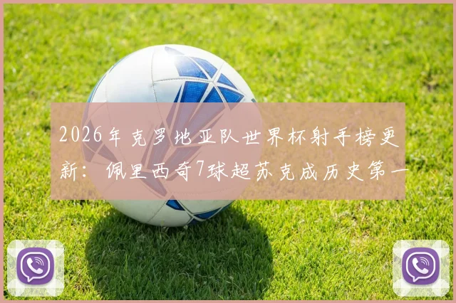 2026年克罗地亚队世界杯射手榜更新：佩里西奇7球超苏克成历史第一，附国家队生涯全数据对比分析