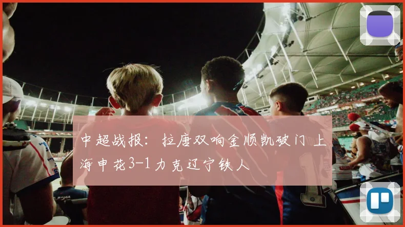 中超战报：拉唐双响金顺凯破门 上海申花3-1力克辽宁铁人