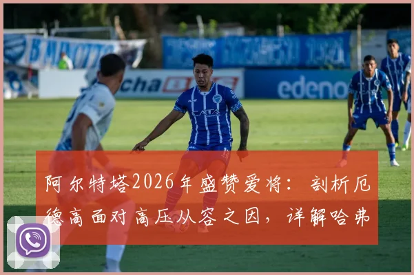 阿尔特塔2026年盛赞爱将：剖析厄德高面对高压从容之因，详解哈弗茨球场上聪明具体体现