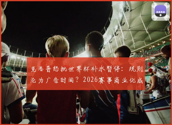 克洛普怒批世界杯补水暂停:规则沦为广告时间?2026赛事商业化成焦点