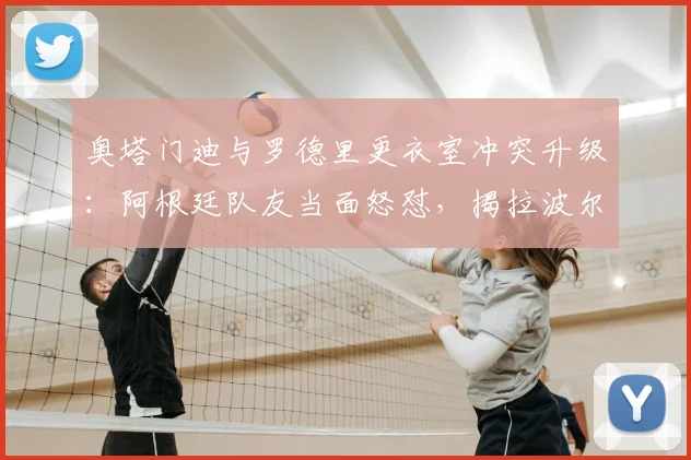 奥塔门迪与罗德里更衣室冲突升级:阿根廷队友当面怒怼,揭拉波尔特赛前“哭”一周内幕与影响