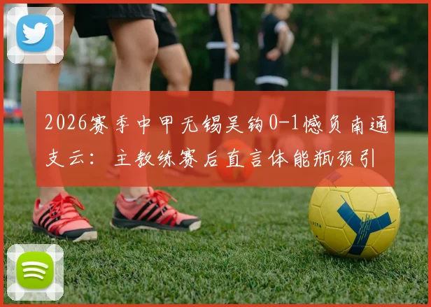 2026赛季中甲无锡吴钩0-1憾负南通支云：主教练赛后直言体能瓶颈引发注意力涣散问题解析