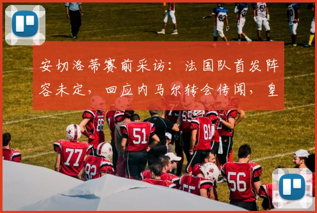 安切洛蒂赛前采访：法国队首发阵容未定，回应内马尔转会传闻，皇马备战策略分析